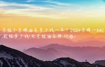 北京租个京牌油车多少钱一年？2024京牌一年能租多少钱(北京租油车牌 价格)