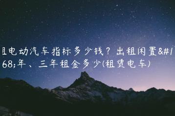 租电动汽车指标多少钱？出租闲置一年、三年租金多少(租赁电车)