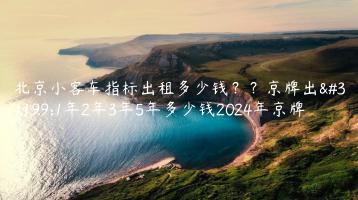 北京小客车指标出租多少钱？？京牌出租1年2年3年5年多少钱2024年京牌