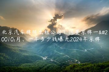 北京汽车牌照出租公司？闲置京牌一个月、一年多少钱曝光2024年京牌