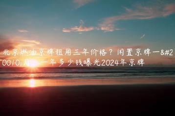 北京燃油京牌租用三年价格？闲置京牌一个月、一年多少钱曝光2024年京牌