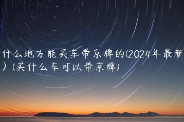 什么地方能买车带京牌的(2024年最新）(买什么车可以带京牌)