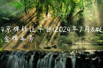 2024京牌转让平台(2024年7月）选金牌车务