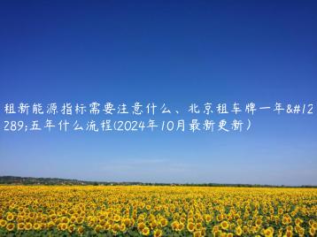 租新能源指标需要注意什么、北京租车牌一年、五年什么流程(2024年10月最新更新）