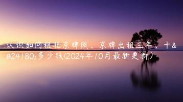 认识如何租北京牌照、京牌出租三年、十年多少钱(2024年10月最新更新）