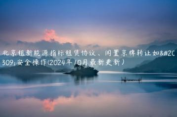 北京租新能源指标租赁协议、闲置京牌转让如何安全操作(2024年10月最新更新）