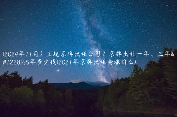 (2024年11月）正规京牌出租公司？京牌出租一年、三年、5年多少钱(2021年京牌出租会涨价么)