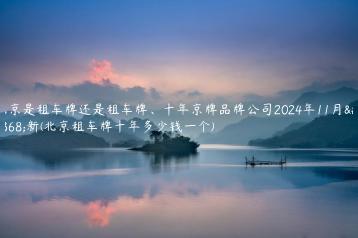 北京是租车牌还是租车牌、十年京牌品牌公司2024年11月最新(北京租车牌十年多少钱一个)