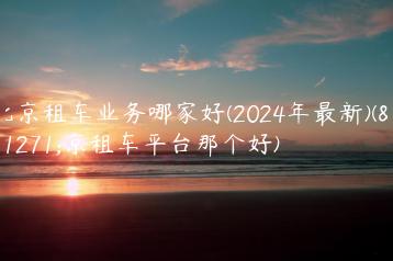 北京租车业务哪家好(2024年最新)(北京租车平台那个好)