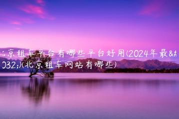 北京租车平台有哪些平台好用(2024年最新)(北京租车网站有哪些)