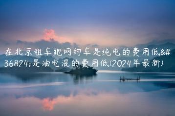 在北京租车跑网约车是纯电的费用低还是油电混的费用低(2024年最新)